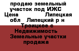 продаю земельный участок под ИЖС › Цена ­ 850 000 - Липецкая обл., Липецкий р-н, Троицкое с. Недвижимость » Земельные участки продажа   